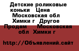 Детские роликовые коньки › Цена ­ 500 - Московская обл., Химки г. Другое » Продам   . Московская обл.,Химки г.